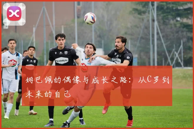 姆巴佩的偶像与成长之路：从C罗到未来的自己