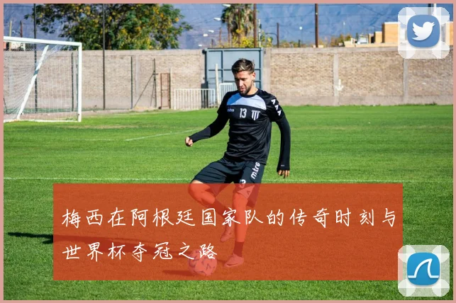 梅西在阿根廷国家队的传奇时刻与世界杯夺冠之路